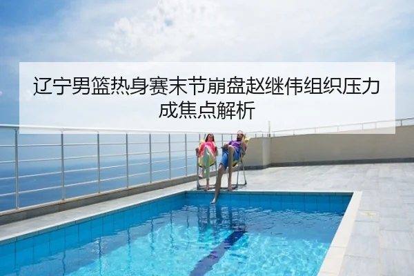 辽宁男篮热身赛末节崩盘赵继伟组织压力成焦点解析