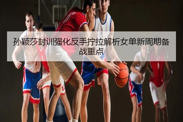 孙颖莎封训强化反手拧拉解析女单新周期备战重点