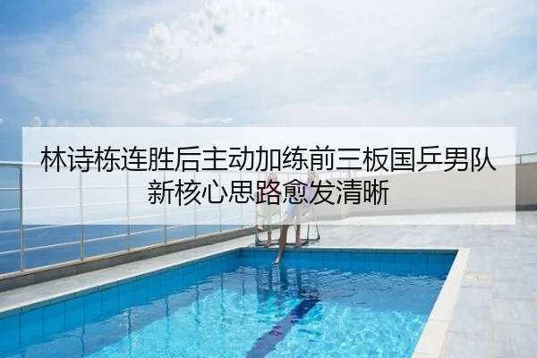 林诗栋连胜后主动加练前三板国乒男队新核心思路愈发清晰