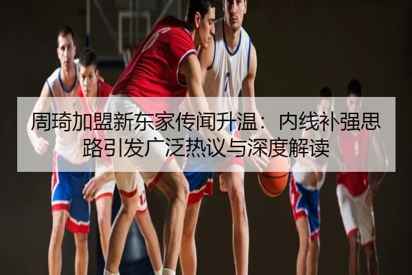 周琦加盟新东家传闻升温：内线补强思路引发广泛热议与深度解读