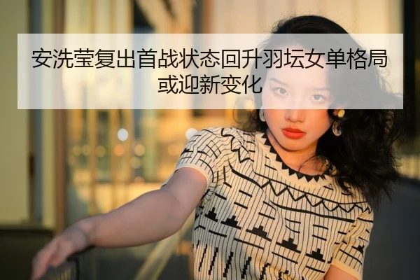 安洗莹复出首战状态回升羽坛女单格局或迎新变化