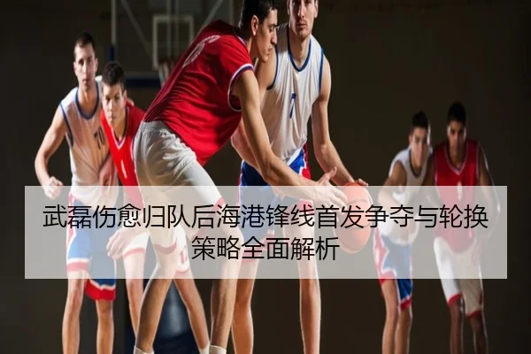 武磊伤愈归队后海港锋线首发争夺与轮换策略全面解析