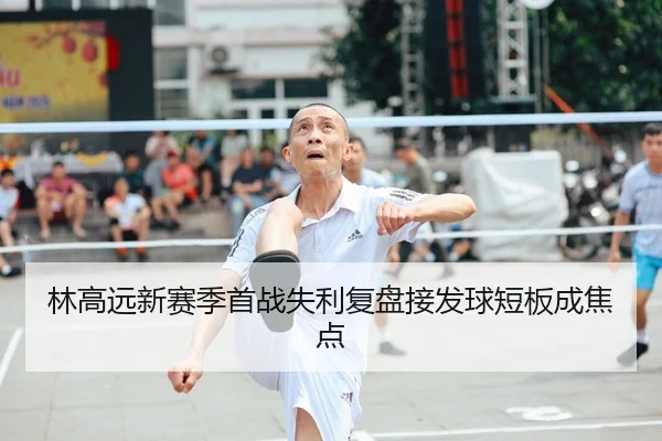 林高远新赛季首战失利复盘接发球短板成焦点