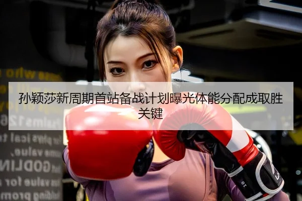 孙颖莎新周期首站备战计划曝光体能分配成取胜关键