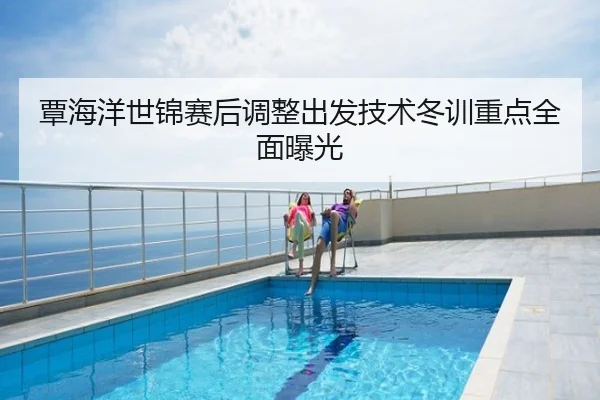 覃海洋世锦赛后调整出发技术冬训重点全面曝光